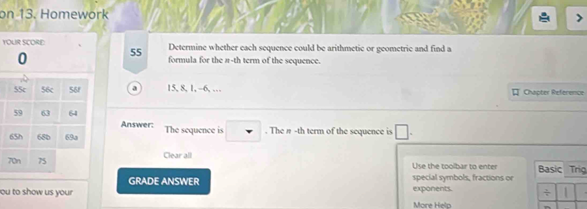 on 13. Homework 
YOUR SCORE Determine whether each sequence could be arithmetic or geometric and find a
55
0 formula for the n-th term of the sequence. 
55c 56c 56f a 15, 8, 1, -6, … Chapter Reference
59 63 64
Answer: The sequence is . The n -th term of the sequence is □.
65h 68D 69a
Clear all 
70n 75 Use the toolbar to enter Basic Trig 
GRADE ANSWER special symbols, fractions or 
ou to show us your exponents. 
÷ 
More Help