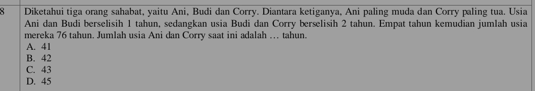 Diketahui tiga orang sahabat, yaitu Ani, Budi dan Corry. Diantara ketiganya, Ani paling muda dan Corry paling tua. Usia
Ani dan Budi berselisih 1 tahun, sedangkan usia Budi dan Corry berselisih 2 tahun. Empat tahun kemudian jumlah usia
mereka 76 tahun. Jumlah usia Ani dan Corry saat ini adalah .. tahun.
A. 41
B. 42
C. 43
D. 45