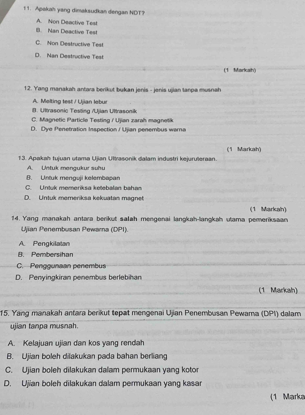 Apakah yang dimaksudkan dengan NDT?
A. Non Deactive Test
B. Nan Deactive Test
C. Non Destructive Test
D. Nan Destructive Test
(1 Markah)
12. Yang manakah antara berikut bukan jenis - jenis ujian tanpa musnah
A. Melting test / Ujian lebur
B. Ultrasonic Testing /Ujian Ultrasonik
C. Magnetic Particle Testing / Ujian zarah magnetik
D. Dye Penetration Inspection / Ujian penembus warna
(1 Markah)
13. Apakah tujuan utama Ujian Ultrasonik dalam industri kejuruteraan.
A. Untuk mengukur suhu
B. Untuk menguji kelembapan
C. Untuk memeriksa ketebalan bahan
D. Untuk memeriksa kekuatan magnet
(1 Markah)
14. Yang manakah antara berikut salah mengenai langkah-langkah utama pemeriksaan
Ujian Penembusan Pewarna (DPI).
A. Pengkilatan
B. Pembersihan
C. Penggunaan penembus
D. Penyingkiran penembus berlebihan
(1 Markah)
15. Yang manakah antara berikut tepat mengenai Ujian Penembusan Pewarna (DPI) dalam
ujian tanpa musnah.
A. Kelajuan ujian dan kos yang rendah
B. Ujian boleh dilakukan pada bahan berliang
C. Ujian boleh dilakukan dalam permukaan yang kotor
D. Ujian boleh dilakukan dalam permukaan yang kasar
(1 Marka