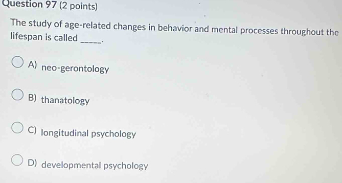 The study of age-related changes in behavior and mental processes throughout the
lifespan is called _.
A) neo-gerontology
B) thanatology
C)longitudinal psychology
D) developmental psychology