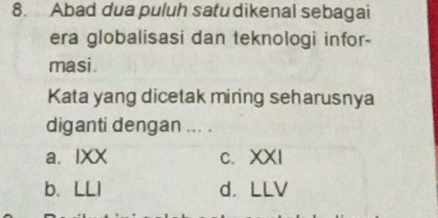 Abad dua puluh satu dikenal sebagai
era globalisasi dan teknologi infor-
masi.
Kata yang dicetak miring seharusnya
diganti dengan ... .
a. IXX c. XXI
b. LLI d. LLV