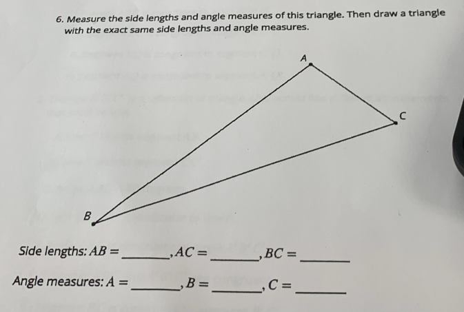 Measure the side lengths and angle measures of this triangle. Then draw a triangle 
with the exact same side lengths and angle measures. 
_ 
Side lengths: AB= _ AC= _ BC=
Angle measures: A= _. B= _. C=
_