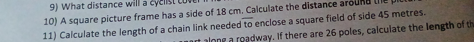 What distance will a cyc ist c v 
10) A square picture frame has a side of 18 cm. Calculate the distance around the 
11) Calculate the length of a chain link needed overline to enclose a square field of side 45 metres. 
along a roadway. If there are 26 poles, calculate the length of th