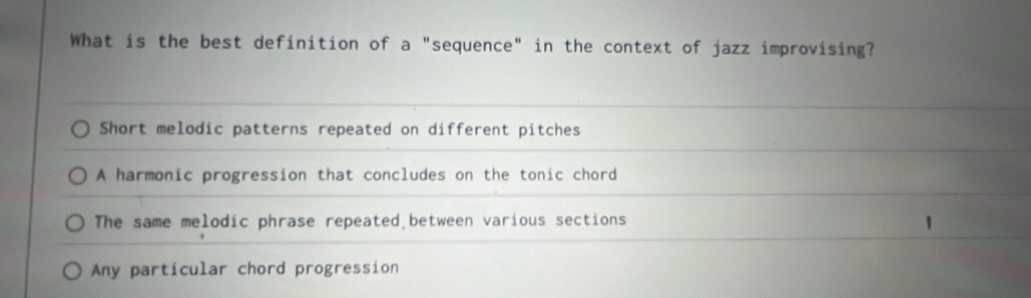 What is the best definition of a "sequence" in the context of jazz improvising?
Short melodic patterns repeated on different pitches
A harmonic progression that concludes on the tonic chord
The same melodic phrase repeated between various sections
Any particular chord progression