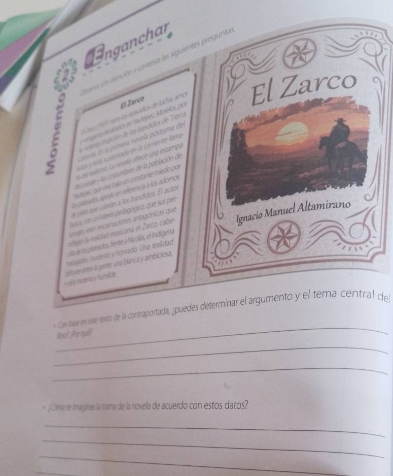 Unganchar 
ieracón ieención y contesta las siguientes pregunta 
El Zarco 
El Zarco 
* Co ' ram los epéodios de Jucha, amo 
s engaras desatidos en táumpez Morelas por 
。 i iciera inación de los bandidos de Tier 
C ere Es la primera novela póstuma del 
sa y está sustentada en la corriente litera 
la del ralsmo. La novela ofrece una estampa 
el paraje y las costumbres de la población de 
oaupes, bur vive bajo un constante miedo por 
los platendos apodo en referenca a los adoros 
de plara que cubrían a los bandidos. El autor 
Ignacio Manuel Altamirano 
buca con un interés pedagógica, que sus per 
sonajes sean encarnaciones antagónicas que 
rreren la raidad mexicana: el Zarco, cabe 
cia de los platrados, frente a Nicolás, el indígena 
mobajado, modesto y honrado. Lina realidad 
y va morera y humilide. biforte entre la gente, una blanca y ambiciosa, 
_ 
« Con buse en este texto de la contraportada, ¿puedes determinar el argumento y el tema central del 
libro? Por quê? 
_ 
_ 
* _¿Cómo te imáginas la trama de la novela de acuerdo con estos datos? 
_ 
_ 
_ 
_