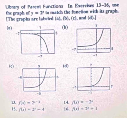 Library of Parent Functions In Exercises 13-16 , use 
the graph of y=2^x to match the function with its graph. 
[The graphs are labeled (a), (b), (c), and (d).] 
(a)b) 
(c)(d) 
13. f(x)=2^(x-2) 14. f(x)=-2^x
15. f(x)=2^x-4 16. f(x)=2^x+1