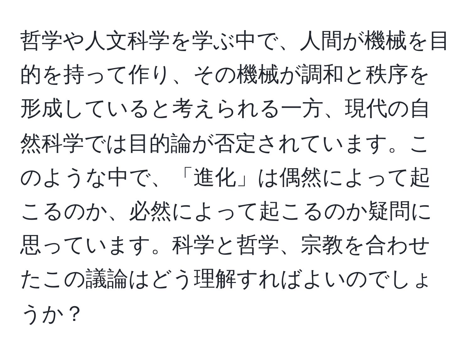 哲学や人文科学を学ぶ中で、人間が機械を目的を持って作り、その機械が調和と秩序を形成していると考えられる一方、現代の自然科学では目的論が否定されています。このような中で、「進化」は偶然によって起こるのか、必然によって起こるのか疑問に思っています。科学と哲学、宗教を合わせたこの議論はどう理解すればよいのでしょうか？