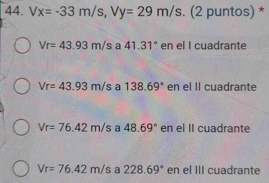 Vx=-33m/s, Vy=29m/s. (2 puntos) *
Vr=43.93m/s a 41.31° en el I cuadrante
Vr=43.93m/sa138.69° en el Il cuadrante
Vr=76.42m/s a 48.69° en el II cuadrante
Vr=76.42m/s a 228.69° en el III cuadrante