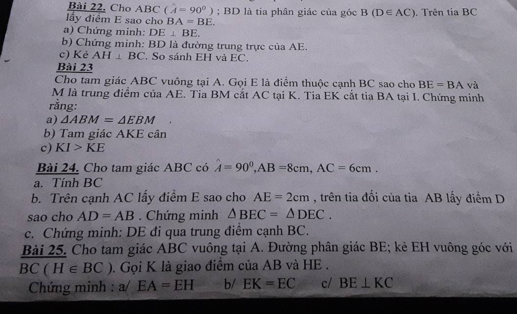 Cho ABC (hat A=90^0); BD là tia phân giác của góc B(D∈ AC). Trên tia BC 
lấy điểm E sao cho BA=BE. 
a) Chứng minh: DE⊥ BE. 
b) Chứng minh: BD là đường trung trực của AE. 
c) Kẻ AH⊥ BC. So sánh EH và EC. 
Bài 23 
Cho tam giác ABC vuông tại A. Gọi E là điểm thuộc cạnh BC sao cho BE=BA và 
M là trung điểm của AE. Tia BM cắt AC tại K. Tia EK cắt tia BA tại I. Chứng minh 
rằng: 
a) △ ABM=△ EBM
b) Tam giác AKE cân 
c) KI>KE
Bài 24. Cho tam giác ABC có hat A=90^0, AB=8cm, AC=6cm. 
a. Tính BC
b. Trên cạnh AC lấy điểm E sao cho AE=2cm , trên tia đối của tia AB lấy điểm D 
sao cho AD=AB. Chứng minh △ BEC=△ DEC. 
c. Chứng minh: DE đi qua trung điểm cạnh BC. 
Bài 25. Cho tam giác ABC vuông tại A. Đường phân giác BE; kẻ EH vuông góc với
BC(H∈ BC). Gọi K là giao điểm của AB và HE. 
Chứng minh : a/ EA=EH b/ EK=EC c/ BE⊥ KC