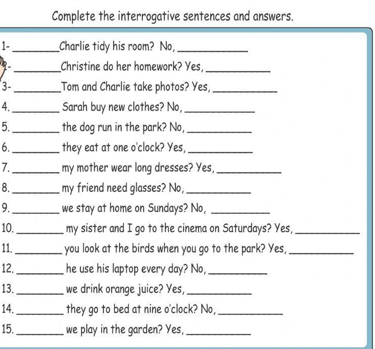 Complete the interrogative sentences and answers. 
1-_ Charlie tidy his room? No,_ 
R _Christine do her homework? Yes,_ 
3-_ Tom and Charlie take photos? Yes,_ 
4._ Sarah buy new clothes? No,_ 
5._ the dog run in the park? No,_ 
6._ they eat at one o'clock? Yes,_ 
7._ my mother wear long dresses? Yes,_ 
8._ my friend need glasses? No,_ 
9._ we stay at home on Sundays? No,_ 
10._ my sister and I go to the cinema on Saturdays? Yes,_ 
11._ you look at the birds when you go to the park? Yes,_ 
12._ he use his laptop every day? No,_ 
13. _we drink orange juice? Yes,_ 
14._ they go to bed at nine o'clock? No,_ 
15. _we play in the garden? Yes,_