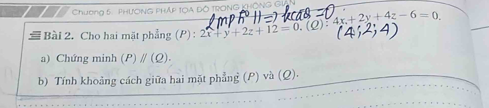 Chương 5: PHươNG PHÁP TOA ĐÓ TRONG KHÔNG GIAN 
≡ Bài 2. Cho hai mặt phẳng (P) : 2x+y+2z+12=0.(Q):4x+2y+4z-6=0. 
a) Chứng minh (P)parallel (Q). 
b) Tính khoảng cách giữa hai mặt phẳng (P) và (Q).