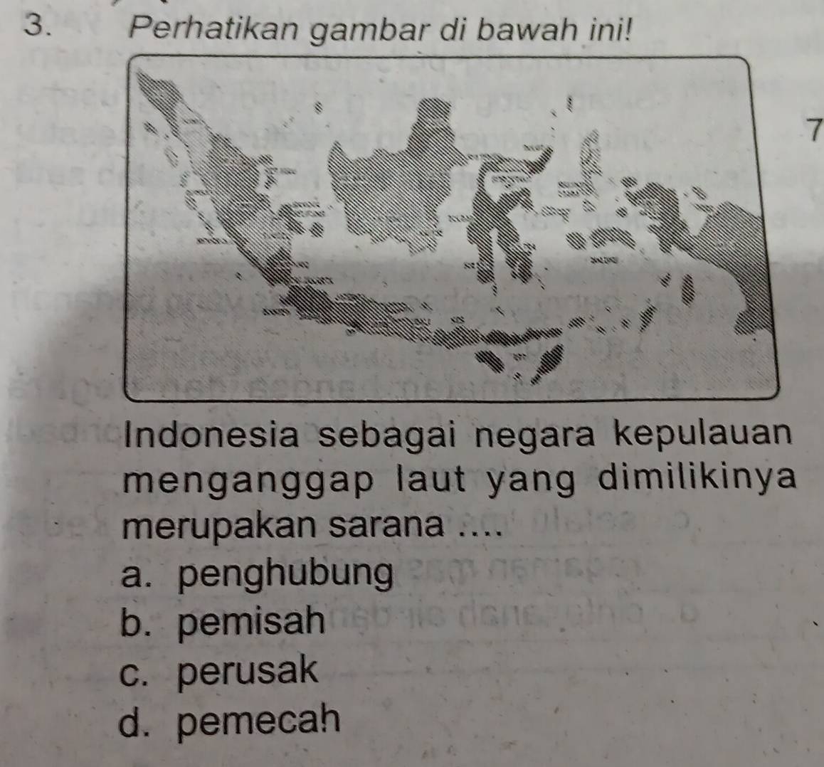 Perhatikan gambar di bawah ini!
7
Indonesia sebagai negara kepulauan
menganggap laut yang dimilikinya
merupakan sarana ....
a. penghubung
b. pemisah
c. perusak
d. pemecah