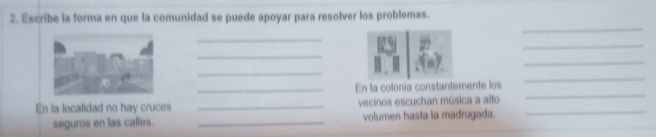 Escribe la forma en que la comunidad se puede apoyar para resolver los problemas. 
_ 
_ 
_ 
_ 
_ 
_ 
_En la colonia constantemente los 
_ 
En la localidad no hay cruces _vecinos escuchan música a alto_ 
_ 
seguros en las calles. _volumen hasta la madrugada.