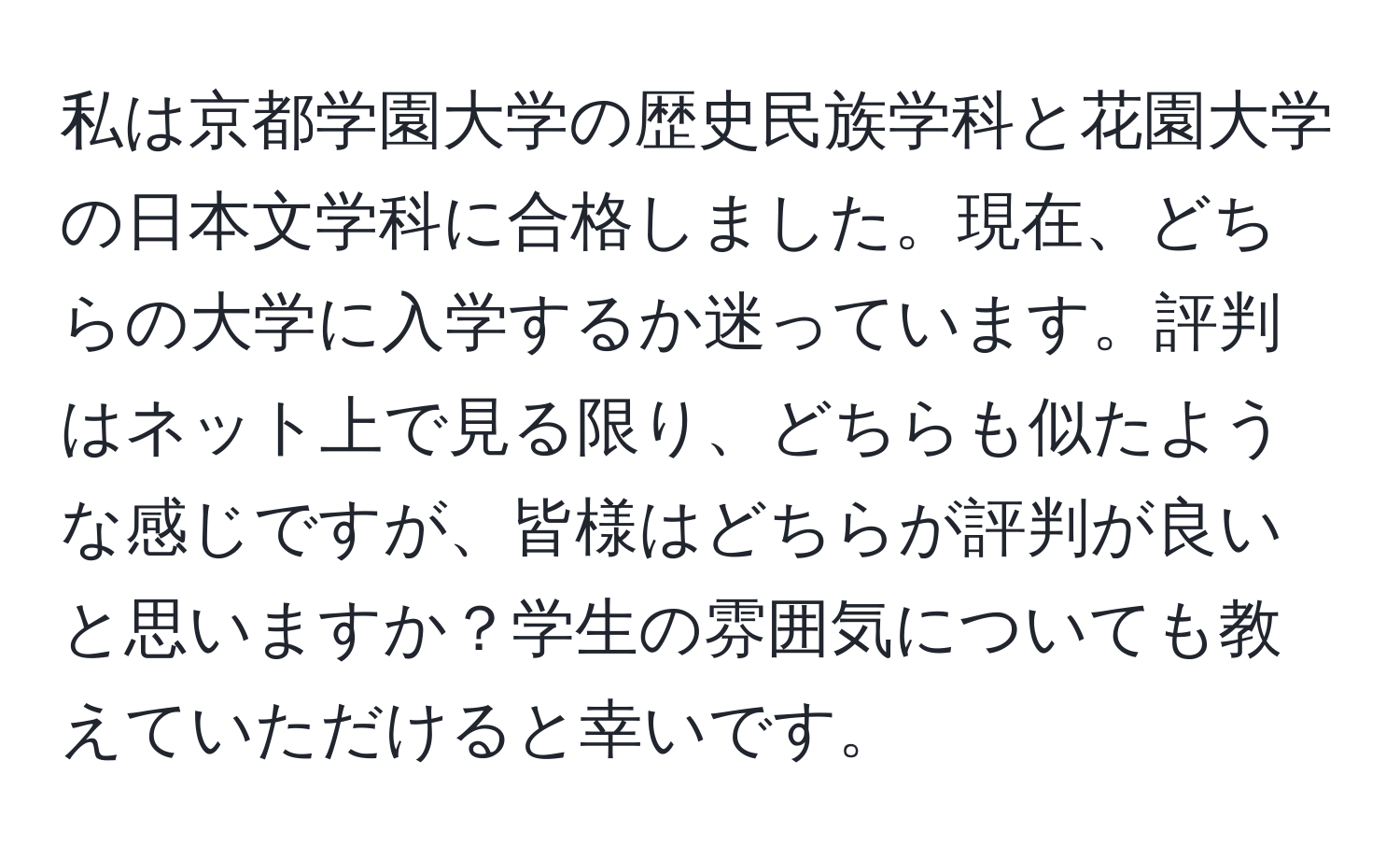 私は京都学園大学の歴史民族学科と花園大学の日本文学科に合格しました。現在、どちらの大学に入学するか迷っています。評判はネット上で見る限り、どちらも似たような感じですが、皆様はどちらが評判が良いと思いますか？学生の雰囲気についても教えていただけると幸いです。