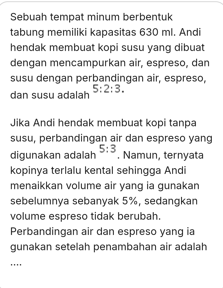 Sebuah tempat minum berbentuk 
tabung memiliki kapasitas 630 ml. Andi 
hendak membuat kopi susu yang dibuat 
dengan mencampurkan air, espreso, dan 
susu dengan perbandingan air, espreso,
5:2:3. 
dan susu adalah 
Jika Andi hendak membuat kopi tanpa 
susu, perbandingan air dan espreso yang
5:3
digunakan adalah . Namun, ternyata 
kopinya terlalu kental sehingga Andi 
menaikkan volume air yang ia gunakan 
sebelumnya sebanyak 5%, sedangkan 
volume espreso tidak berubah. 
Perbandingan air dan espreso yang ia 
gunakan setelah penambahan air adalah 
…