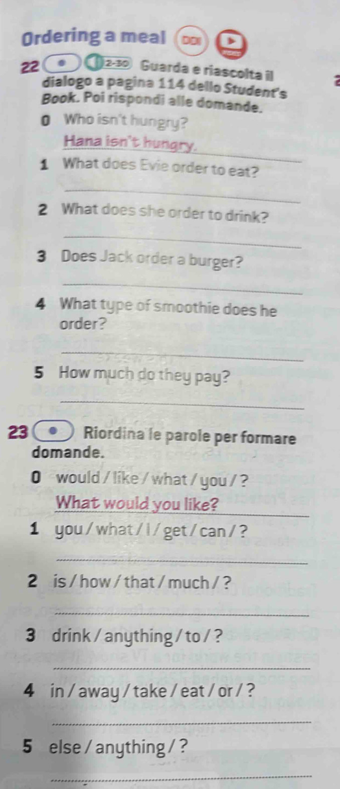 Ordering a meal 
22 
12-30 Guarda e riascolta il 
dialogo a pagina 114 dello Student's 
Book. Poi rispondi alle domande. 
0 Who isn't hungry? 
_ 
Hana isn't hungry. 
1 What does Evie order to eat? 
_ 
2 What does she order to drink? 
_ 
3 Does Jack order a burger? 
_ 
4 What type of smoothie does he 
order? 
_ 
5 How much do they pay? 
_ 
23 Riordina le parole per formare 
domande. 
0 would / like / what / you / ? 
_ 
What would you like? 
1 you/what/l/get/can/? 
_ 
2 is / how / that / much / ? 
_ 
3 drink/anything/to/? 
_ 
4 in / away / take / eat/ or / ? 
_ 
5 else / anything /? 
_