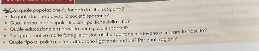 Da quale popolazione fu fondata la città di Sparta? 
In quali classi era divisa la società spartana? 
Quali erano le principali istituzioni politiche della città? 
Quale educazione era prevista per i giovani spartiati? 
Per quale motivo molte famiglie aristocratiche spartane tendevano a limitare le nascite? 
Quale tipo di politica estera attuarono i governi spartani? Per quali ragioni?