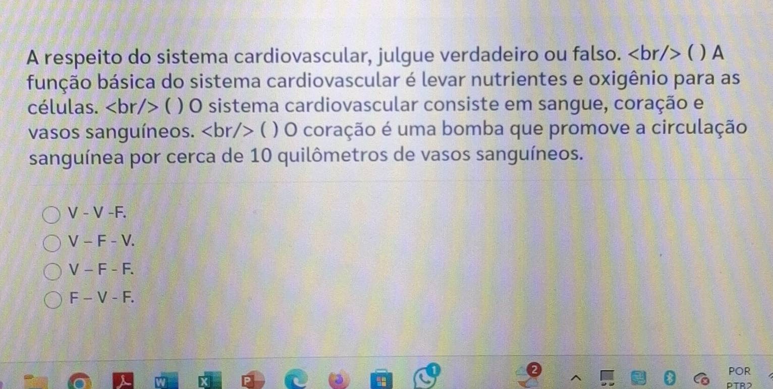 A respeito do sistema cardiovascular, julgue verdadeiro ou falso. ( )A
bbbção básica do sistema cardiovascular é levar nutrientes e oxigênio para as
células. ( ) O sistema cardiovascular consiste em sangue, coração e
vasos sanguíneos. ( ) O coração é uma bomba que promove a circulação
sanguínea por cerca de 10 quilômetros de vasos sanguíneos.
V-V-F.
V-F-V.
V-F-F.
F-V-F. 
POR
PTR2