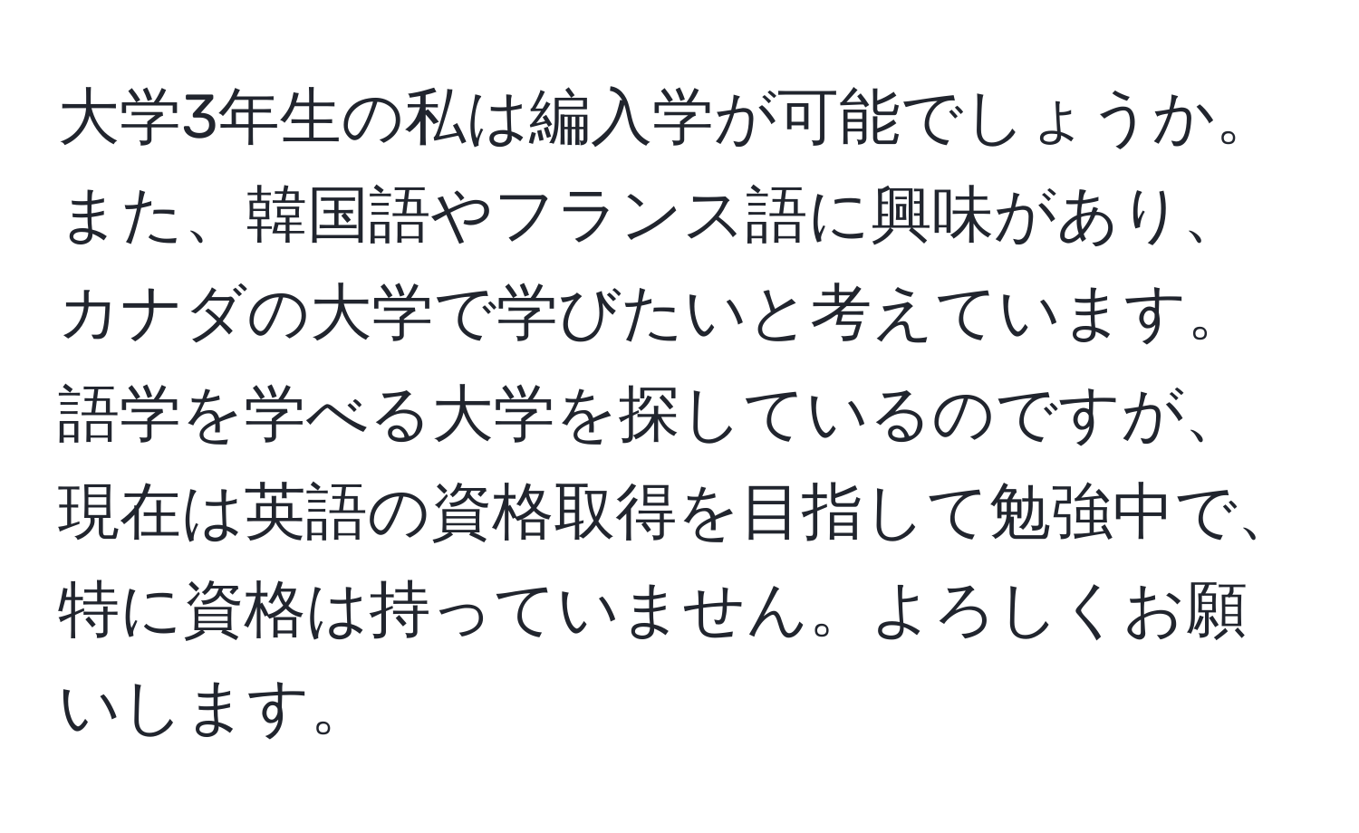 大学3年生の私は編入学が可能でしょうか。また、韓国語やフランス語に興味があり、カナダの大学で学びたいと考えています。語学を学べる大学を探しているのですが、現在は英語の資格取得を目指して勉強中で、特に資格は持っていません。よろしくお願いします。