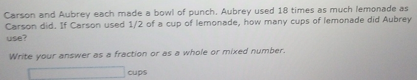 Carson and Aubrey each made a bowl of punch. Aubrey used 18 times as much lemonade as 
Carson did. If Carson used 1/2 of a cup of lemonade, how many cups of lemonade did Aubrey 
use? 
Write your answer as a fraction or as a whole or mixed number. 
cups