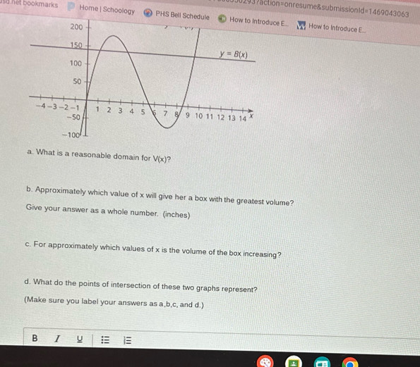 33 30 293 7action=onresume&submission Id =1469043063
usd net bookmarks Home | Schoology * PHS Bell Schedulece E...
How to Introduce E...
a. What is a reasonable domain for V(x) ?
b. Approximately which value of x will give her a box with the greatest volume?
Give your answer as a whole number. (inches)
c. For approximately which values of x is the volume of the box increasing?
d. What do the points of intersection of these two graphs represent?
(Make sure you label your answers as a,b,c, and d.)
B I U