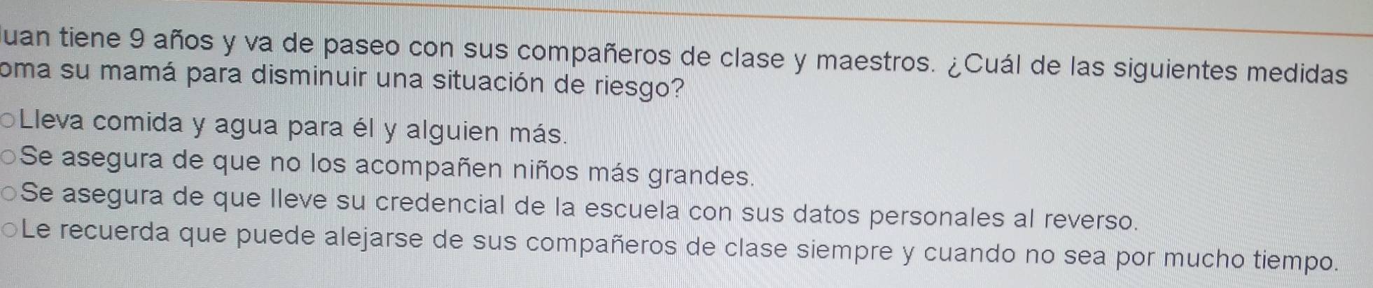 uan tiene 9 años y va de paseo con sus compañeros de clase y maestros. ¿Cuál de las siguientes medidas
coma su mamá para disminuir una situación de riesgo?
Lleva comida y agua para él y alguien más.
Se asegura de que no los acompañen niños más grandes.
○Se asegura de que lleve su credencial de la escuela con sus datos personales al reverso.
Le recuerda que puede alejarse de sus compañeros de clase siempre y cuando no sea por mucho tiempo.