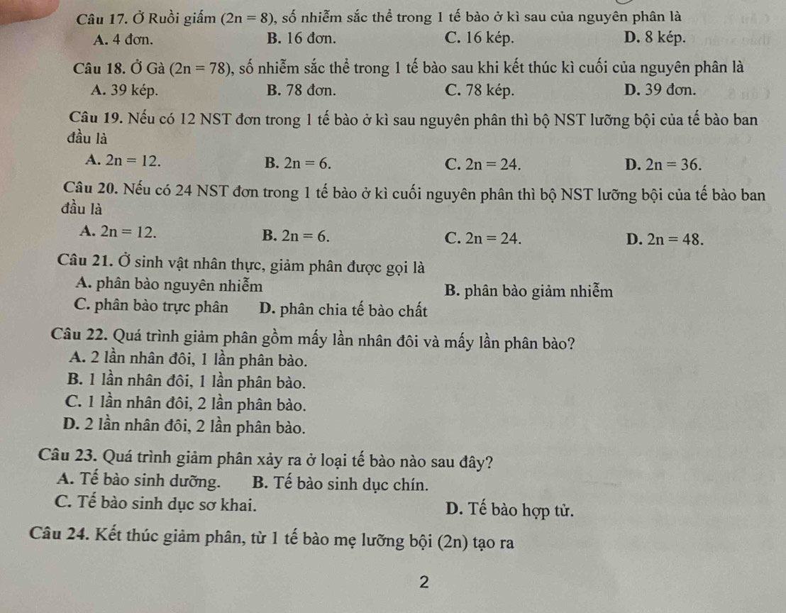 Ở Ruồi giấm (2n=8) , số nhiễm sắc thể trong 1 tế bào ở kì sau của nguyên phân là
A. 4 đơn. B. 16 đơn. C. 16 kép. D. 8 kép.
Câu 18. Ở Gà (2n=78) 0, số nhiễm sắc thể trong 1 tế bào sau khi kết thúc kì cuối của nguyên phân là
A. 39 kép. B. 78 đơn. C. 78 kép. D. 39 đơn.
Câu 19. Nếu có 12 NST đơn trong 1 tế bào ở kì sau nguyên phân thì bộ NST lưỡng bội của tế bào ban
đầu là
A. 2n=12. B. 2n=6. D. 2n=36.
C. 2n=24.
Câu 20. Nếu có 24 NST đơn trong 1 tế bào ở kì cuối nguyên phân thì bộ NST lưỡng bội của tế bào ban
đầu là
A. 2n=12. B. 2n=6. C. 2n=24.
D. 2n=48.
Câu 21. Ở sinh vật nhân thực, giảm phân được gọi là
A. phân bào nguyên nhiễm
B. phân bào giảm nhiễm
C. phân bào trực phân D. phân chia tế bào chất
Câu 22. Quá trình giảm phân gồm mấy lần nhân đôi và mấy lần phân bào?
A. 2 lần nhân đôi, 1 lần phân bào.
B. 1 lần nhân đôi, 1 lần phân bào.
C. 1 lần nhân đôi, 2 lần phân bào.
D. 2 lần nhân đôi, 2 lần phân bào.
Câu 23. Quá trình giảm phân xảy ra ở loại tế bào nào sau đây?
A. Tế bào sinh dưỡng. B. Tế bào sinh dục chín.
C. Tế bào sinh dục sơ khai. D. Tế bào hợp tử.
Câu 24. Kết thúc giảm phân, từ 1 tế bào mẹ lưỡng bội (2n) tạo ra
2