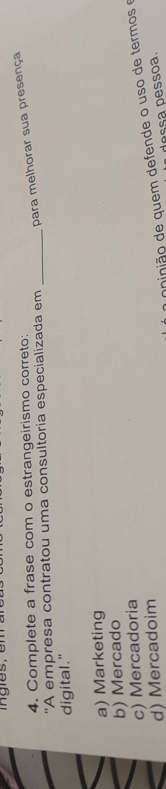 ingles, em a
para melhorar sua presença
4. Complete a frase com o estrangeirismo correto:
“A empresa contratou uma consultoria especializada em_
digital.”
a) Marketing
b) Mercado
c) Mercadoria
a c ninião de quem defende o uso de termos e
d) Mercadoim
dessa pessoa.