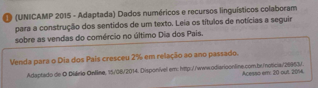 1 (UNICAMP 2015 - Adaptada) Dados numéricos e recursos linguísticos colaboram 
para a construção dos sentidos de um texto. Leia os títulos de notícias a seguir 
sobre as vendas do comércio no último Dia dos Pais. 
Venda para o Dia dos Pais cresceu 2% em relação ao ano passado. 
Adaptado de O Diário Online, 15/08/2014. Disponível em: http://www.odiarioonline.com.br/noticia/26953/. 
Acesso em: 20 out. 2014.