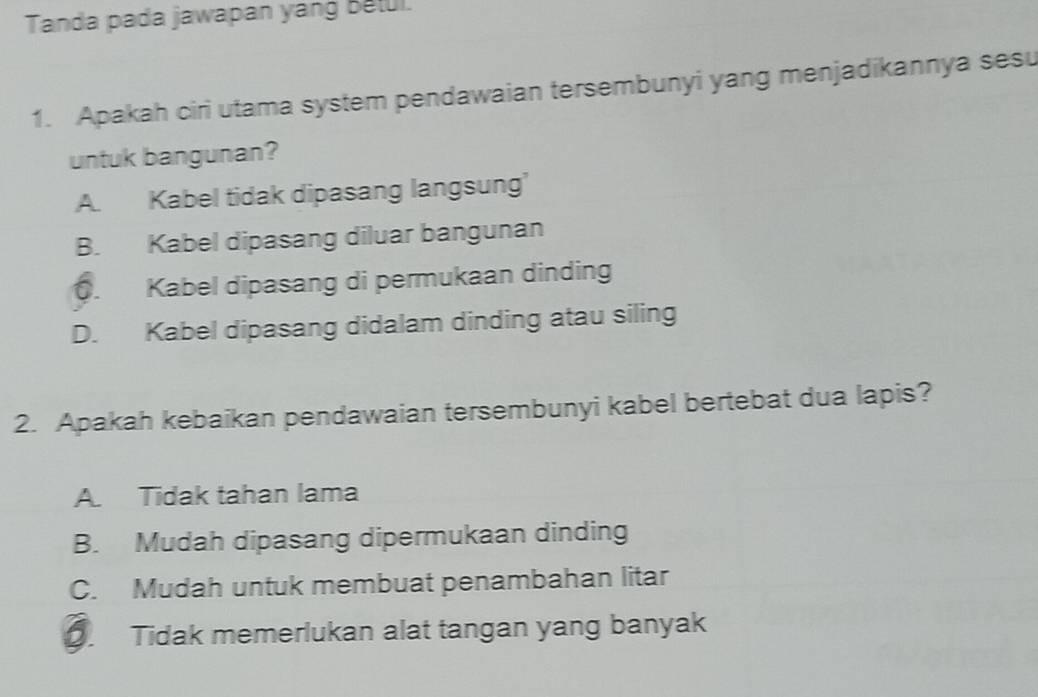 Tanda pada jawapan yang Betul.
1. Apakah ciri utama system pendawaian tersembunyi yang menjadikannya sesu
untuk bangunan?
A. Kabel tidak dipasang langsung’
B. Kabel dipasang diluar bangunan. Kabel dipasang di permukaan dinding
D. Kabel dipasang didalam dinding atau siling
2. Apakah kebaikan pendawaian tersembunyi kabel bertebat dua lapis?
A. Tidak tahan lama
B. Mudah dipasang dipermukaan dinding
C. Mudah untuk membuat penambahan litar. Tidak memerlukan alat tangan yang banyak