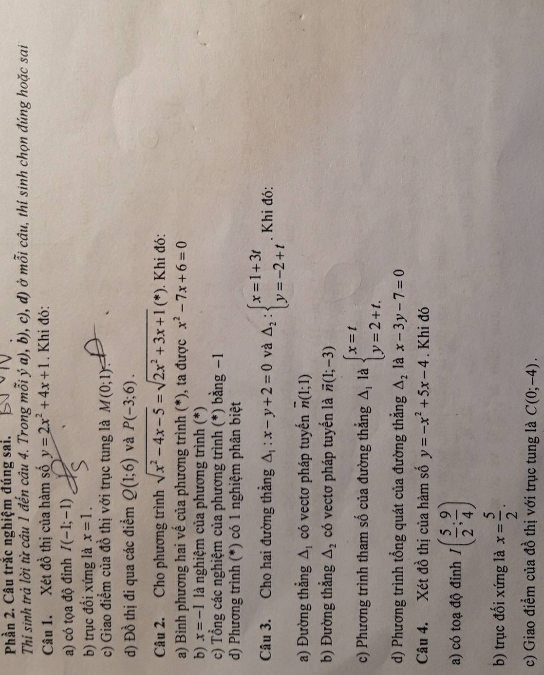 Phần 2. Câu trắc nghiệm đúng sai.
Thí sinh trả lời từ câu 1 đến câu 4. Trong mỗi ý a), b), c), d) ở mỗi câu, thí sinh chọn đúng hoặc sai
Câu 1. Xét đồ thị của hàm số y=2x^2+4x+1. Khi đó:
a) có tọa độ đinh I(-1;-1)
b) trục đối xứng là x=1.
c) Giao điểm của đồ thị với trục tung là M(0;1)?
d) Đồ thị đi qua các điểm Q(1;6) và P(-3;6).
Câu 2. Cho phương trình sqrt(x^2-4x-5)=sqrt(2x^2+3x+1)(*). Khi đó:
a) Bình phương hai vế của phương trình (*), ta được x^2-7x+6=0
b) x=-1 là nghiệm của phương trình (*)
c) Tổng các nghiệm của phương trình (*) bằng −1
d) Phương trình (*) có 1 nghiệm phân biệt
Câu 3. Cho hai đường thẳng △ _1:x-y+2=0 và △ _2:beginarrayl x=1+3t y=-2+tendarray.. Khi đó:
a) Đường thẳng △ _1 có vectơ pháp tuyến vector n(1;1)
b) Đường thẳng △ _2 có vectơ pháp tuyến là vector n(1;-3)
c) Phương trình tham số của đường thẳng △ _1la beginarrayl x=t y=2+t.endarray.
d) Phương trình tổng quát của đường thẳng △ _2 là x-3y-7=0
Câu 4. Xét đồ thị của hàm số y=-x^2+5x-4. Khi đó
a) có toạ độ đỉnh I( 5/2 ; 9/4 )
b) trục đối xứng là x= 5/2 .
c) Giao điểm của đồ thị với trục tung là C(0;-4).