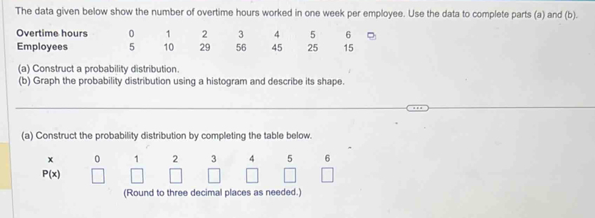 The data given below show the number of overtime hours worked in one week per employee. Use the data to complete parts (a) and (b). 
Overtime hours 0 1 2 3 4 5 6
Employees 5 10 29 56 45 25 15
(a) Construct a probability distribution. 
(b) Graph the probability distribution using a histogram and describe its shape. 
(a) Construct the probability distribution by completing the table below.
x 0 1 2 3 4 5 6
P(x)
(Round to three decimal places as needed.)