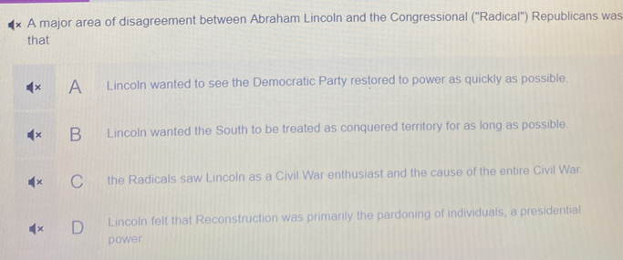 A major area of disagreement between Abraham Lincoln and the Congressional (''Radical'') Republicans was
that
A Lincoln wanted to see the Democratic Party restored to power as quickly as possible.
Lincoln wanted the South to be treated as conquered territory for as long as possible.
the Radicals saw Lincoln as a Civil War enthusiast and the cause of the entire Civil War.
Lincoln felt that Reconstruction was primarily the pardoning of individuals, a presidential
power.