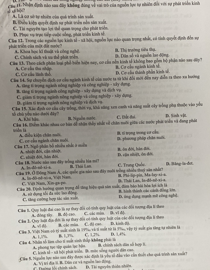 Cầu 11. Nhận định nào sau đây không đúng về vai trò của nguồn lực tự nhiên đối với sự phát triển kinh
tế xã hội?
A. Là cơ sở tự nhiên của quá trình sản xuất.
B. Điều kiện quyết định sự phát triển nền sản xuất.
C. Tài nguyên tạo lợi thế quan trọng cho phát triển.
D. Phục vụ trực tiếp cuộc sống, phát triển kinh tế.
Câu 12. Trong các nguồn lực kinh tế - xã hội, nguồn lực nào quan trọng nhất, có tính quyết định đến sự
phát triên của một đất nước?
A. Khoa học kĩ thuật và công nghệ. B. Thị trường tiêu thụ.
C. Chính sách và xu thể phát triển. D. Dân số và nguồn lao động.
Câu 13. Theo cách phân loại phổ biến hiện nay, cơ cấu nền kinh tế không bao gồm bộ phận nào sau dây?
A. Cơ cấu thu nhập. B. Cơ cấu ngành kinh tế.
C. Cơ cấu lãnh thổ. D. Cơ cấu thành phần kinh tế.
Câu 14. Sự chuyển dịch cơ cấu ngành kinh tế của nước ta từ khi đổi mới đến nay diễn ra theo xu hướng
A. tăng tỉ trọng ngành nông nghiệp và công nghiệp - xây dựng.
B. tăng tỉ trọng ngành công nghiệp - xây dựng và dịch vụ.
C. giảm ti trọng ngành nông nghiệp và công nghiệp - xây dựng.
D. giảm tỉ trọng ngành nông nghiệp và dịch vụ.
Câu 15. Xác định cơ cấu cây trồng, thời vụ, khả năng xen canh và năng suất cây trồng phụ thuộc vào yếu
ố chủ yếu nào dưới đây?
A. Khí hậu. B. Nguồn nước. C. Đất đai. D. Sinh vật.
Câu 16. Điểm khác nhau cơ bản dễ nhận thấy nhất về chăn nuôi giữa các nước phát triển và đang phát
triển là
A. điều kiện chăn nuôi. B. tỉ trọng trong cơ cấu.
C. cơ cấu ngành chăn nuôi. D. phương pháp chăn nuôi.
Câu 17. Ngô phân bố nhiều nhất ở miền
A. nhiệt đới, cận nhiệt. B. ôn đới, hàn đới.
C. nhiệt đới, hàn đới. D. cận nhiệt, ôn đới.
Câu 18. Nước nào sau đây trồng nhiều lúa mi?
A. In-đô-nê-xi-a. B. Thái Lan. C. Trung Quốc. D. Băng-la-đet.
Câu 19. Ở Đông Nam Á, các quốc gia nào sau đây nuôi trồng nhiều thuỷ sản nhất?
A. In-đô-nê-xi-a, Việt Nam. B. Phi-lip-pin, Ma-lay-xi-a.
C. Việt Nam, Xin-ga-po. D. Thái Lan, In-đô-nê-xi-a.
Câu 20. Định hướng quan trọng để tăng hiệu quả sản xuất, đảm bảo hải hòa lợi ích là
A. sử dụng tối đa sức lao động. B. hình thành các cánh đồng lớn.
C. tăng cường hợp tác sản xuất. D. ứng dụng mạnh mẽ công nghệ.
Câu 1. Quy luật đai cao là sự thay đổi có tính quy luật của các đối tượng địa lí theo
A. đông tây. B. độ cao. C. các mùa. D. vĩ độ.
Câu 2. Quy luật địa đới là sự thay đổi có tính quy luật của các đối tượng địa lí theo
A. vĩ độ. B. các mùa. C. độ cao. D. kinh độ.
Câu 3. Việt Nam có tỷ suất sinh là 19% và ti suất tử là 5‰, vậy tỷ suất gia tăng tự nhiên là
A. 1,1%. B. 1,3%. C. 1,2%. D. 1,4%.
Câu 4. Nhân tố làm cho tỉ suất sinh thấp không phải là
A. phong tục tập quán lạc hậu. B. chính sách dân số hợp lí.
C. kinh tế - xã hội phát triển. D. mức sống người dân cao.
Câu 5. Nguồn lực nào sau đây được xác định là yếu tố đầu vào cần thiết cho quá trình sản xuất?
A. Vị trí địa lí. B. Dân cư và nguồn lao động.
C. Đường lối chính sách. D. Tài nguyên thiên nhiên.