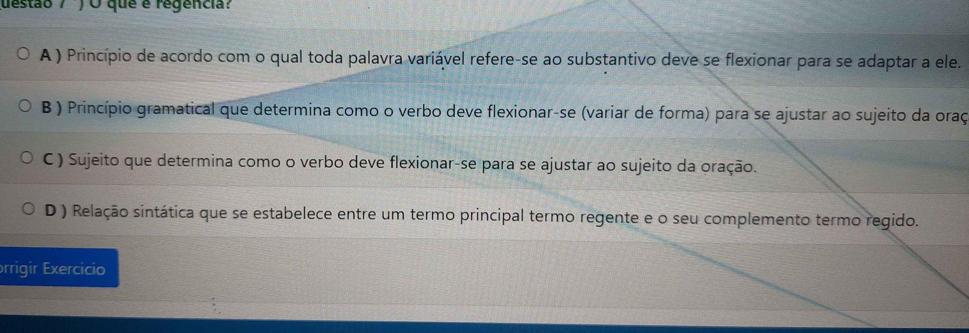 uestão / ) O que é regencia?
A ) Princípio de acordo com o qual toda palavra variável refere-se ao substantivo deve se flexionar para se adaptar a ele.
B ) Princípio gramatical que determina como o verbo deve flexionar-se (variar de forma) para se ajustar ao sujeito da oraç
C ) Sujeito que determina como o verbo deve flexionar-se para se ajustar ao sujeito da oração.
D ) Relação sintática que se estabelece entre um termo principal termo regente e o seu complemento termo regido.
orrigir Exercicio