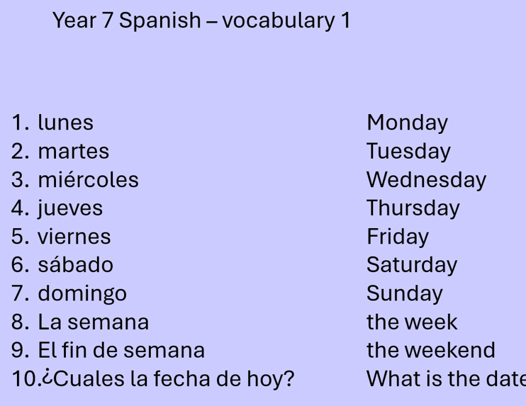 Year 7 Spanish - vocabulary 1 
1. lunes Monday 
2. martes Tuesday 
3. miércoles Wednesday 
4. jueves Thursday 
5. viernes Friday 
6. sábado Saturday 
7. domingo Sunday 
8. La semana the week 
9. El fin de semana the weekend 
10.¿Cuales la fecha de hoy? What is the date