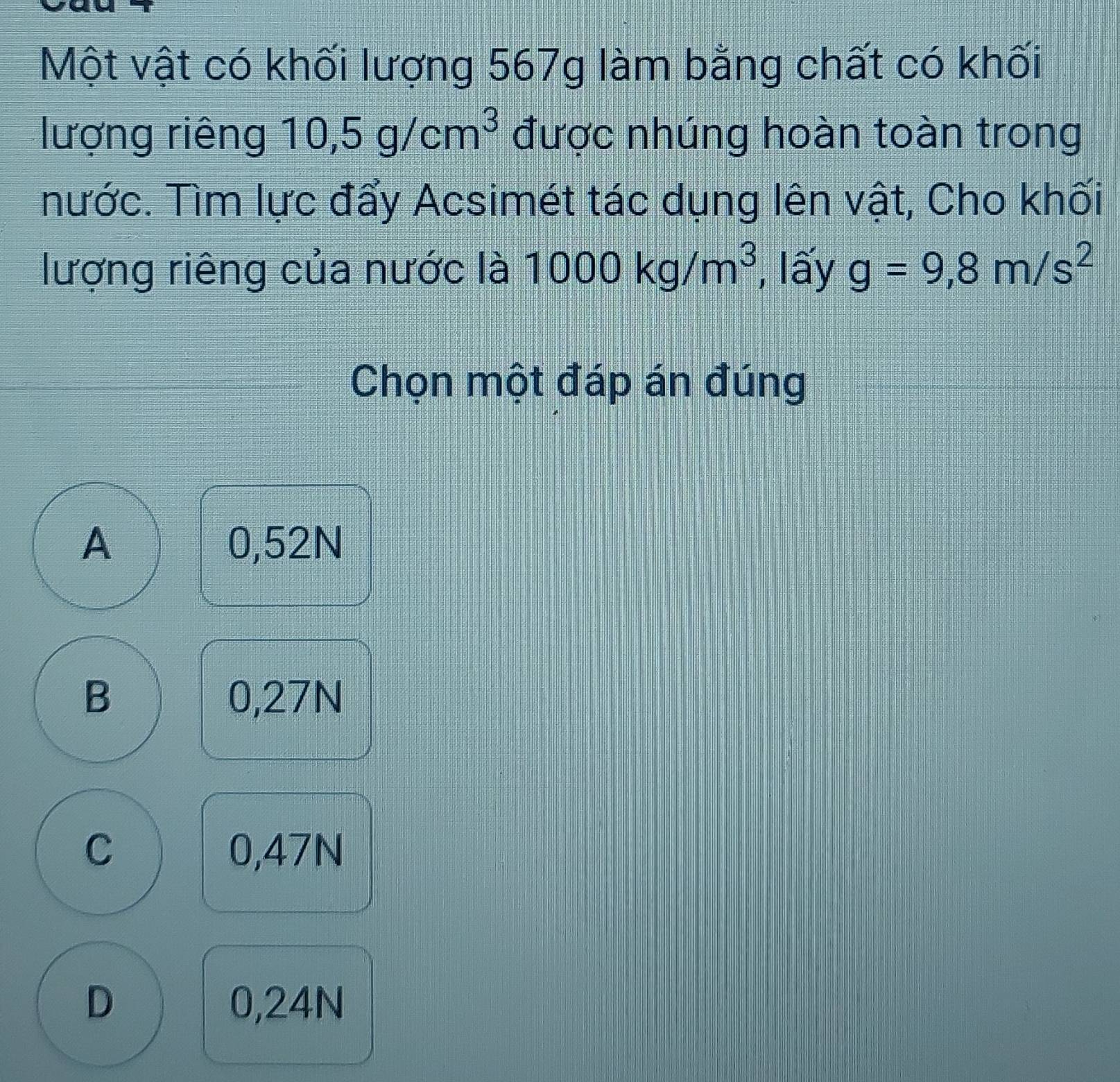 Một vật có khối lượng 567g làm bằng chất có khối
lượng riêng 10,5g/cm^3 được nhúng hoàn toàn trong
nước. Tìm lực đẩy Acsimét tác dụng lên vật, Cho khối
lượng riêng của nước là 1000kg/m^3 , lấy g=9,8m/s^2
Chọn một đáp án đúng
A 0,52N
B 0,27N
C 0,47N
D 0,24N