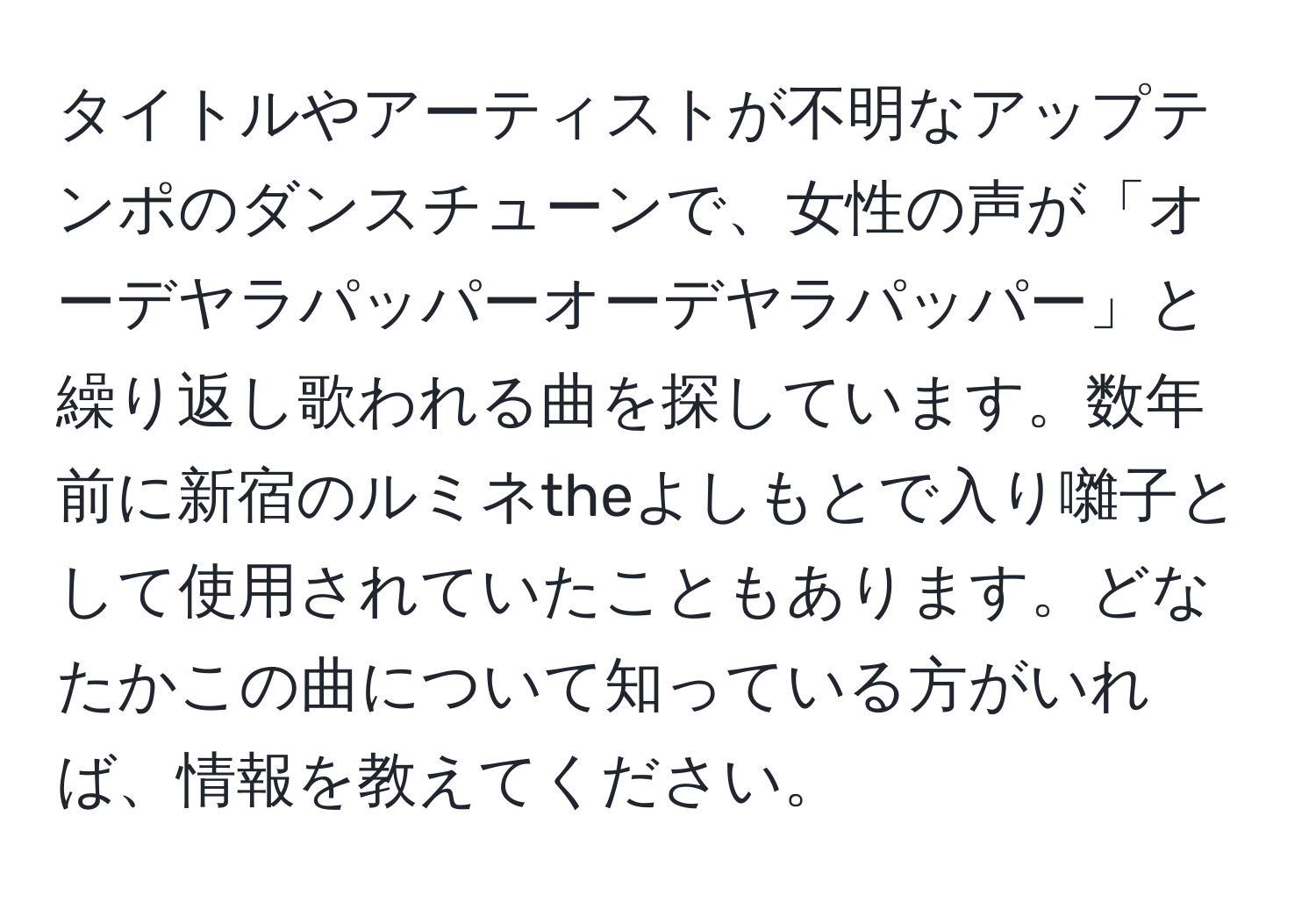 タイトルやアーティストが不明なアップテンポのダンスチューンで、女性の声が「オーデヤラパッパーオーデヤラパッパー」と繰り返し歌われる曲を探しています。数年前に新宿のルミネtheよしもとで入り囃子として使用されていたこともあります。どなたかこの曲について知っている方がいれば、情報を教えてください。