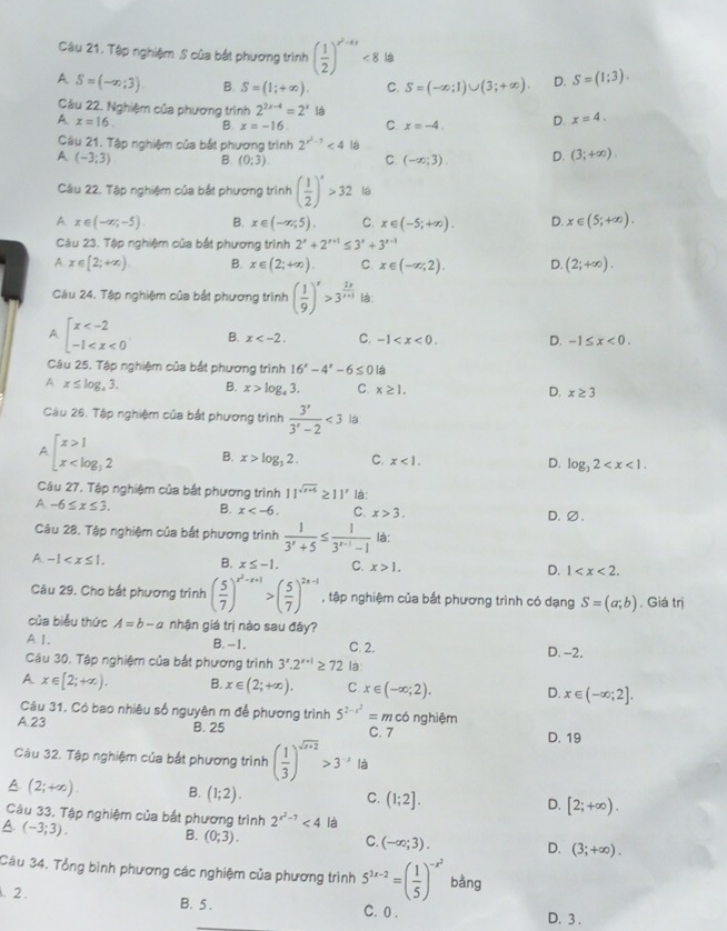 Tập nghiệm S của bắt phương trình ( 1/2 )^x^2+4x<8</tex> là
A S=(-∈fty ;3) B. S=(1;+∈fty ). C. S=(-∈fty ;1)∪ (3;+∈fty ). D. S=(1;3).
Câu 22. Nghiệm của phương trình 2^(2x-4)=2^x l
A x=16. B. x=-16. C. x=-4. D x=4.
Câu 21. Tập nghiệm của bắt phương trình 2^(x^2)-1<4</tex> là
A (-3;3) B. (0:3) C (-∈fty ;3). D. (3;+∈fty ).
Câu 22. Tập nghiệm của bắt phương trình ( 1/2 )^x>32 là
A x∈ (-∈fty ,-5). B. x∈ (-∈fty ,5). C. x∈ (-5;+∈fty ). D. x∈ (5;+∈fty ).
Câu 23. Tập nghiệm của bắt phương trình 2^x+2^(x+1)≤ 3^x+3^(x-1)
A x∈ [2;+∈fty ) B. x∈ (2;+∈fty ). C. x∈ (-∈fty ,2). D. (2;+∈fty ).
Câu 24. Tập nghiệm của bắt phương trình ( 1/9 )^x>3^(frac 2x)x+1 l:
A beginarrayl x B. x C. -1 D. -1≤ x<0.
Câu 25. Tập nghiệm của bắt phương trình 16^x-4^x-6≤ 0 là
A x≤ log _43. B. x>log _43. C x≥ 1. x≥ 3
D.
Câu 26. Tập nghiệm của bắt phương trình  3^x/3^x-2 <3</tex> la
A beginarrayl x>1 x B. x>log _32. C. x<1. D. log _32
Câu 27. Tập nghiệm của bắt phương trình 11^(sqrt(x+6))≥ 11^x là:
A -6≤ x≤ 3. B. x C. x>3. D.∅.
Câu 28. Tập nghiệm của bắt phương trình  1/3^x+5 ≤  1/3^(x+1)-1  là:
A -1 B. x≤ -1. C. x>1. D. 1
Câu 29. Cho bắt phương trình ( 5/7 )^x^2-x+1>( 5/7 )^2x-1 , tập nghiệm của bắt phương trình có dạng S=(a;b). Giá trị
của biểu thức A=b-a nhận giá trị nào sau đây?
A I. C. 2.
B.-1.
Câu 30. Tập nghiệm của bắt phương trình 3'.2''^+1≥ 72 là: D. -2.
A x∈ [2;+∈fty ). B. x∈ (2;+∈fty ). C. x∈ (-∈fty ;2). D. x∈ (-∈fty ;2].
Câu 31. Có bao nhiêu số nguyên m để phương trình 5^(2-x^2)=m có nghiệm
A. 23 B. 25 C. 7 D. 19
Câu 32. Tập nghiệm của bắt phương trình ( 1/3 )^sqrt(x+2)>3^(-x) là
A (2;+∈fty ). B. (1;2). C. (1;2]. D. [2;+∈fty ).
Câu 33, Tập nghiệm của bắt phương trình 2^(x^2)-7<4</tex> là
A. (-3;3).
B. (0;3).
C. (-∈fty ;3).
D. (3;+∈fty ).
Câu 34. Tổng bình phương các nghiệm của phương trình 5^(3x-2)=( 1/5 )^-x^2 bằng
. 2 . B. 5 . C. 0 . D. 3 .