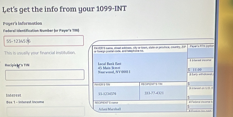 Let’s get the info from your 1099-INT 
Payer's information 
Federal Identification Number (or Payer’s TIN) 
55-1234576 
PAYER'S name, street address, city or town, state or province, country, ZIP Payer's RTN (option 
This is usually your financial institution. or foreign postal code, and telephone no. 
1 Interest income 
Recipie t's TIN 45 Main Street Local Bank East
$ 11 00
Near wood, NV 00011
2 Early withdrawal 
PAYER'S TIN RECIPIENT'S TIN is 
3 Interest on U.S. S 
Interest 55-1234576 333-77-4321 
$ 
Box 1 - Interest Income RECIPIENT'S name 4 Federal income t 
$ 
Ailani Marshall A Enzlon tax naid