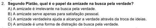 Segundo Platão, qual é o papel da amizade na busca pela verdade?
A) A amizade é irrelevante na busca pela verdade.
B) A amizade serve apenas para satisfação pessoal.
C) A amizade verdadeira ajuda a alcançar a verdade através da troca de ideias.
D) A amizade é uma forma de distração da busca pela verdade.