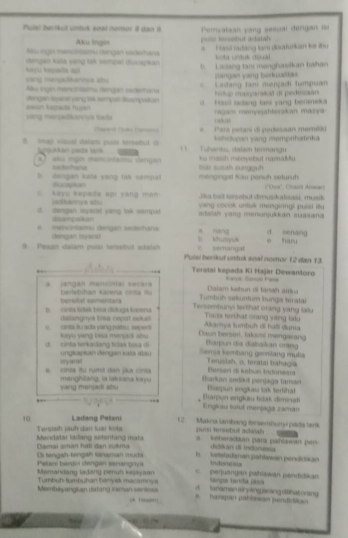 Pulal berikul untuk soël nomor 8 dan 8 Pemyalaan yang sesual dengan isi
Aku Ingin puist tersebut adalah
Aku ingin mencintaimu Gengan sederhana a.  Hasil ladang tani disalurkan ke iby
kota untuk dijual
dangan kata vang lak sempat diucapkan b. Ladang tani menghasilkan bahan
kayu kepada api
yang menjadkaniva abu pangan yang berkualitas.
Aku ingin mencintalmu dengan sederhana c Ladang tani menjadi tumpuan
hidup masyarakat di pedesaan 
dengan reyazal yong tak sempat deampaikan d. Nasil ladang tani yang beraneka
Jawan kopada hujan
yang menjadkannya tiada  ragam menyejahterakan masya
cakat
agooia Poãos Dámanos) e  Para petani di pedesaan memiliki
kohidupan yang memprihatinka
8. Imaj vilual dalam puisi tersebut di 1 Tuhanku, dalam termangu
ppjukkan pada lark
) aku ingin mencintaiu dengan ku masih menyebüt namaMu
biar susah sungguh
s   dengan kata yang tak sempat mengingat Kau penuh seluruh
diucapkan ("Ooa", Chaill Arwar)
kayu kepada api yang men  .  Jika baît tersebut dimusikalısasi, musik
adtana abu yang cocok untuk mengiringi puisi itu
d. dengan isyarat yang tak sompat adalah yang menunjukkan suasana
disampuikan. mencntamu dørgan sedehana a riang d senang
dengan isyarat b khusyuk e haru
9 Pesan dalam puísi tersebul adalah c. semangat
Puisi berikut untuk soal nomor 12 dan 13.
Teratai kepađa Ki Hajàr Dewantoro
Karyia: Ganusi Pane
a jangán mencintal secara Daiam kəbun di tanah airku
berlebihan karena cina îtu Tumbüh søkuntum bunga teratai
berstal sementara
b. cinta tidak bisa diduga karena Tersembunyi terlihat orang yang lalu
datangrya biaa cepat seka
Tiada teriihat orang yang lalu
Akarya tumbüh di hạti dunia
c. cinta êu ada yang palsu. seper Daun berseri, laksmi mengarang
kayu yang bisa menjadi abu Barpun dia diabaikan erạng
d  cinta terkadang tidak bisa di Seroja kembang gemilang mulia
ungkapkan  dengan k ata atu
isyarat Teruslah, o, teratai bahagia
e. cinta itú rumit dan jika cinta Perser di kebun Indonezia
menghilang, ia laksana kayu Biarkan sedikit penjaga taman
yang manjadi abu Biarpun engkau tak terlihat
Bjarpun engkau tidak diminati
Engkau turut menjaga zaman
10 Ladang Petani
12. Makna lambang fersembunyi pada larik
Tersisih jauh dari luar kota puisi tersebut adalah .
Mendatar ladang setentang mata
a    keberadaan para pahlawan  p 
Damai aman hạti dan sukma
didikán di Indonesia
Di teng a h tengah tanaman m u d
b keteladanan pahlawän pendidixan
Petani berdi dengan senangnya
Indonesi
Mamandang ladang penuḥ kejayaan c. perjuangan pahlawan pendidikan
tanpa tanda jasa
Tumbuh-tumbuhan banyak macamnya  tanaman air yāngjarang dilihat orang 
Membayangkan datang zaman sentosa e. harapan pahławan pendidikan