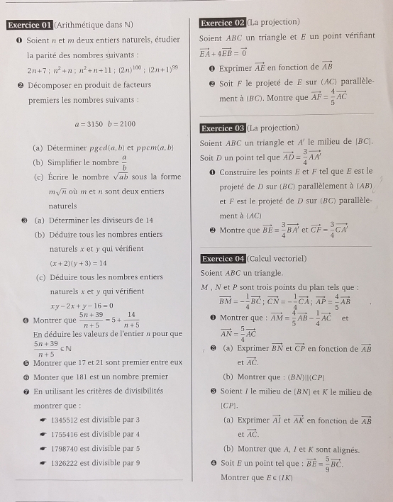 (Arithmétique dans N) Exercice 02 (La projection)
O Soient n et m deux entiers naturels, étudier Soient ABC un triangle et E un point vérifiant
la parité des nombres suivants : vector EA+4vector EB=vector 0
2n+7;n^2+n;n^2+n+11;(2n)^100;(2n+1)^99 Exprimer vector AE en fonction de vector AB
● Décomposer en produit de facteurs 2  Soit F le projeté de E sur (AC) parallèle-
premiers les nombres suivants : ment à (BC). Montre que vector AF= 4/5 vector AC
a=3150b=2100 Exercice 03 (La projection)
(a) Déterminer pgcd [a,b) et ppcm (a,b) Soient ABC un triangle et A' le milieu de [BC].
(b) Simplifier le nombre  a/b  Soit D un point tel que vector AD= 3/4 vector AA'
(c) Écrire le nombre sqrt(ab) sous la forme Construire les points E et F tel que E est le
msqrt(n)oim et  sont deux entiers projeté de D sur (BC) parallèlement à (AB)
naturels et F est le projeté de D sur (BC) parallèle-
(a) Déterminer les diviseurs de 14 ment à (AC)
(b) Déduire tous les nombres entiers Montre que vector BE= 3/4 vector BA' et vector CF= 3/4 vector CA'
naturels x et y qui vérifient
Exercice 04 (Calcul vectoriel)
(x+2)(y+3)=14
(c) Déduire tous les nombres entiers Soient ABC un triangle.
naturels x et y qui vérifient M , N et P sont trois points du plan tels que :
xy-2x+y-16=0
vector BM=- 1/4 vector BC;vector CN=- 1/4 vector CA;vector AP= 4/5 vector AB
❶ Montrer que  (5n+39)/n+5 =5+ 14/n+5  1 Montrer que : vector AM= 4/5 vector AB- 1/4 vector AC et
En déduire les valeurs de l'entier n pour que vector AN= 5/4 vector AC
 (5n+39)/n+5 ∈ N (a) Exprimer vector BN et vector CP en fonction de vector AB
● Montrer que 17 et 21 sont premier entre eux et vector AC.
 Monter que 181 est un nombre premier (b) Montrer que : (BN)||(CP)
En utilisant les critères de divisibilités 83 Soient I le milieu de [BN] et K le milieu de
montrer que : [CP].
1345512 est divisible par 3 (a) Exprimer vector AI et vector AK en fonction de vector AB
1755416 est divisible par 4 et vector AC.
1798740 est divisible par 5 (b) Montrer que A, I et K sont alignés.
1326222 est divisible par 9 Soit E un point tel que : vector BE= 5/9 vector BC.
Montrer que E ∈ (IK)