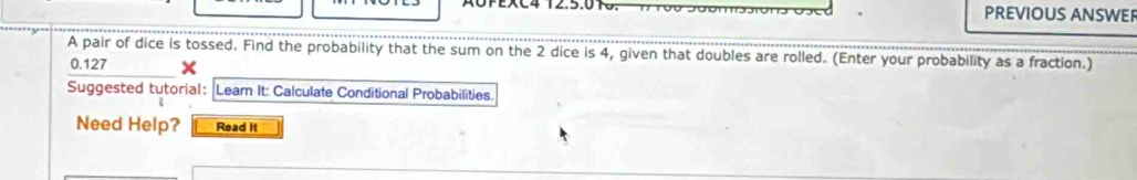 AOPEXC4 12.5.01. PREVIOUS ANSWE 
A pair of dice is tossed. Find the probability that the sum on the 2 dice is 4, given that doubles are rolled. (Enter your probability as a fraction.)
0.127
Suggested tutorial: Lear It: Calculate Conditional Probabilities 
Need Help? Read It