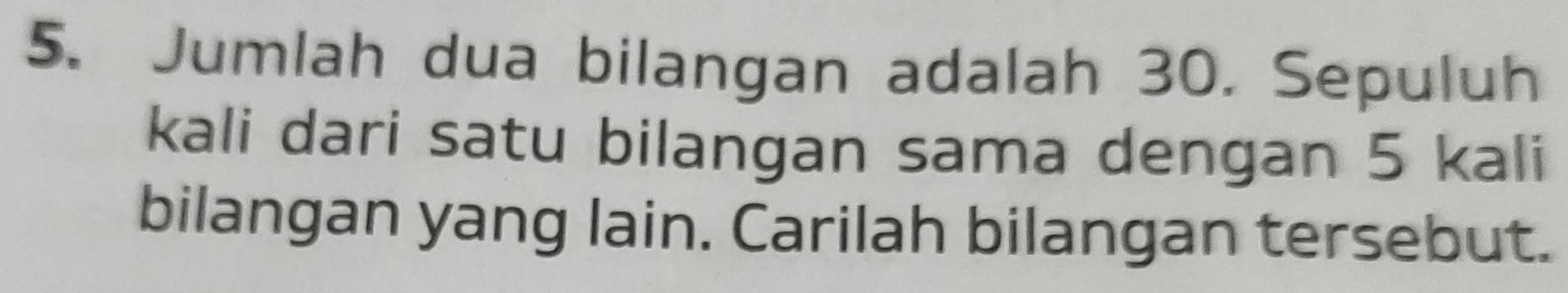 Jumlah dua bilangan adalah 30. Sepuluh 
kali dari satu bilangan sama dengan 5 kali 
bilangan yang lain. Carilah bilangan tersebut.