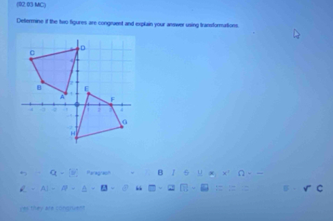 (02.03 MC) 
Determine if the two figures are congruent and explain your answer using transformations. 
5 Q-(y) Paragraph B / U 
v AI=A^3- “ 
yes they are congruent