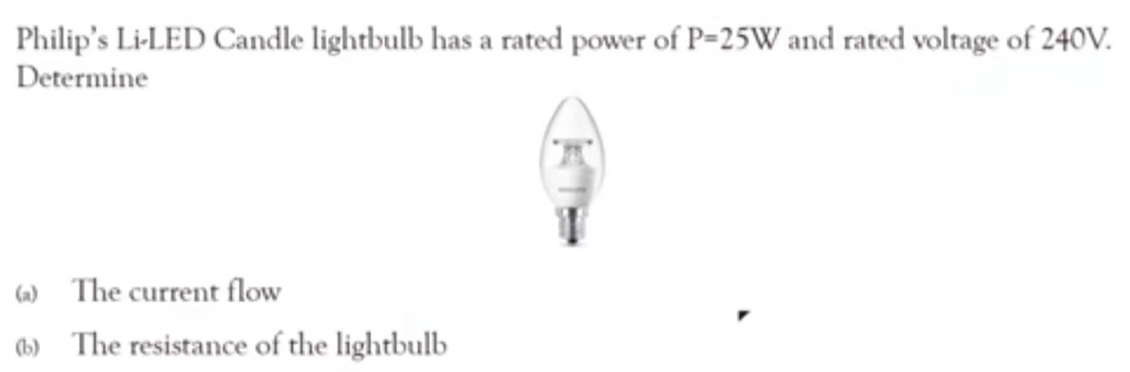 Philip's Li-LED Candle lightbulb has a rated power of P=25W and rated voltage of 240V. 
Determine 
(a) The current flow 
(b) The resistance of the lightbulb