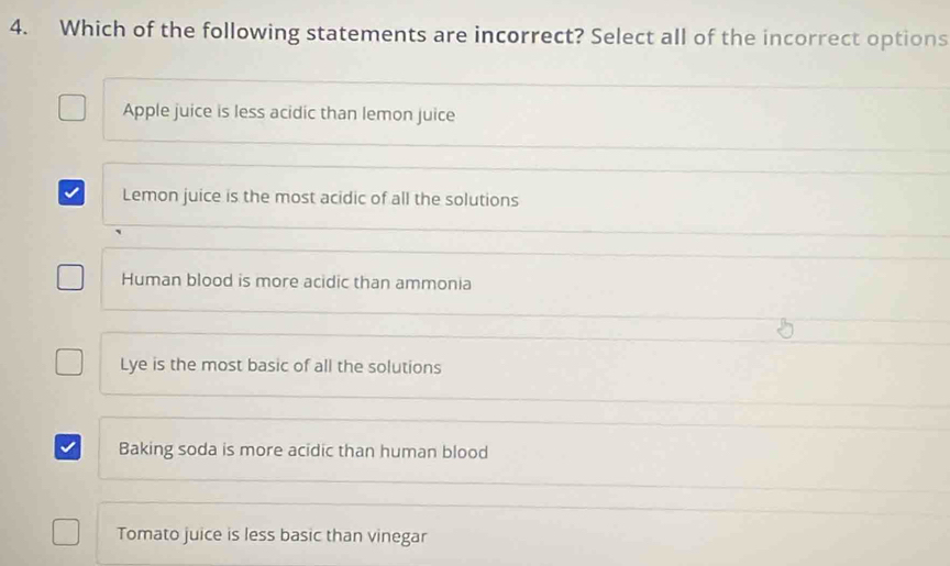 Which of the following statements are incorrect? Select all of the incorrect options
Apple juice is less acidic than lemon juice
Lemon juice is the most acidic of all the solutions
Human blood is more acidic than ammonia
Lye is the most basic of all the solutions
Baking soda is more acidic than human blood
Tomato juice is less basic than vinegar