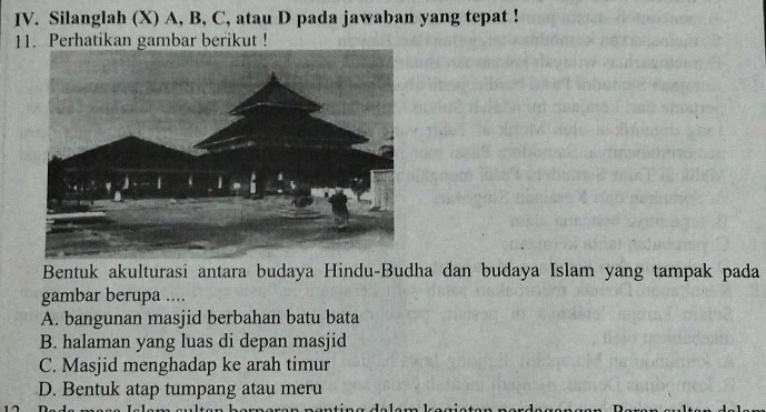 Silanglah (X) A, B, C, atau D pada jawaban yang tepat !
11. Perhatikan gambar berikut !
Bentuk akulturasi antara budaya Hindu-Budha dan budaya Islam yang tampak pada
gambar berupa ....
A. bangunan masjid berbahan batu bata
B. halaman yang luas di depan masjid
C. Masjid menghadap ke arah timur
D. Bentuk atap tumpang atau meru