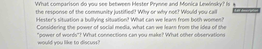 What comparison do you see between Hester Prynne and Monica Lewinsky? Is 
the response of the community justified? Why or why not? Would you call Ede description 
Hester's situation a bullying situation? What can we learn from both women? 
Considering the power of social media, what can we learn from the idea of the 
"power of words"? What connections can you make? What other observations 
would you like to discuss?